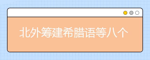 北外籌建希臘語等八個(gè)新語種專業(yè)