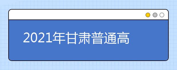 2021年甘肃普通高等学校招生工作规定