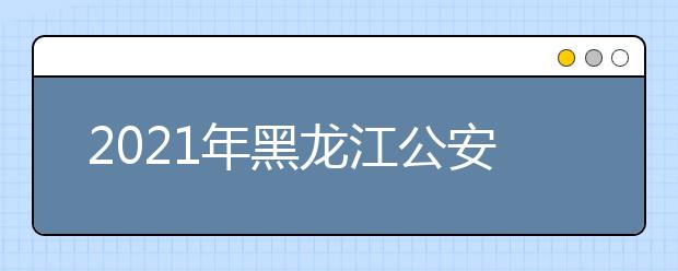 2021年黑龙江公安普通高等院校公安专业招生体检疫情防控公告