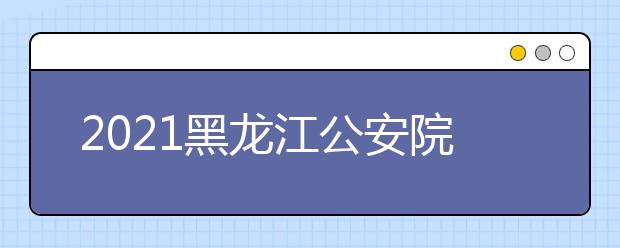2021黑龙江公安院校公安专业招生政治考察等工作安排（二）