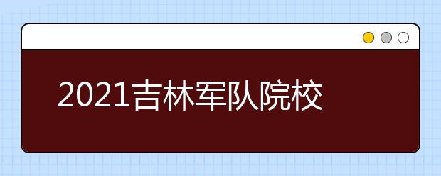 2021吉林軍隊院校招收普通高中畢業(yè)生考生須知