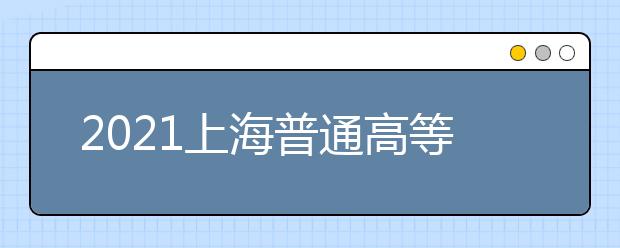 2021上海普通高等学校招生录取工作日程出炉了