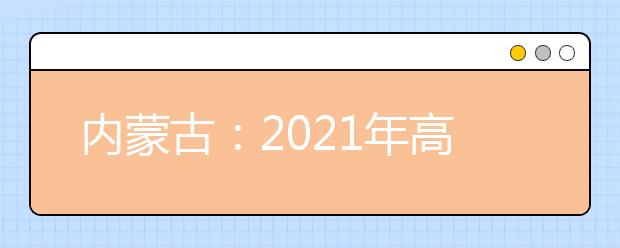 内蒙古：2021年高考网上填报志愿和投档录取实施办法出台