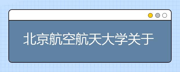 北京航空航天大學關于公布2021年強基計劃錄取結果和錄取標準的通知