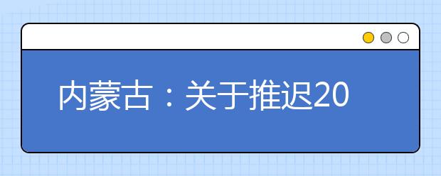 内蒙古：关于推迟2020年内蒙古自治区普通高校招生体检工作的公告