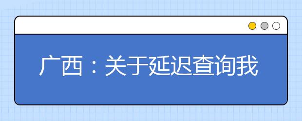 广西：关于延迟查询我区2021年普通高考本科提前批其他类录取动态的公告