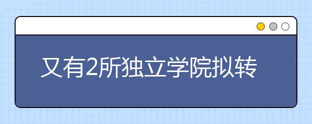 又有2所独立学院拟转设！
