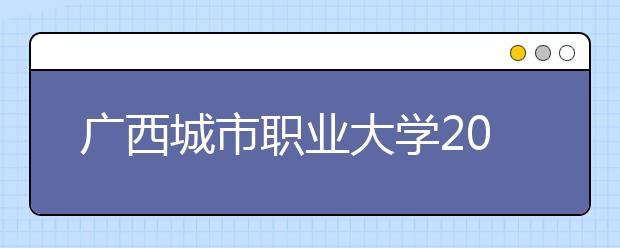 廣西城市職業(yè)大學(xué)2021年招生章程