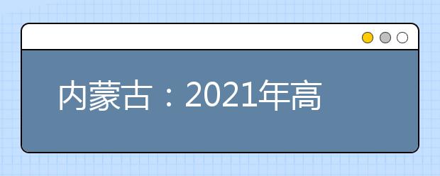 内蒙古：2021年高考网上填报志愿和投档录取实施办法出台