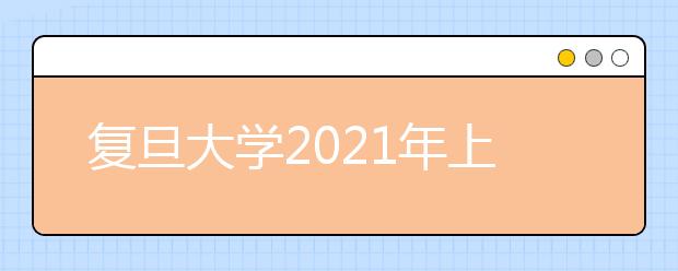 复旦大学2021年上海市综合评价录取改革试点招生简章发布