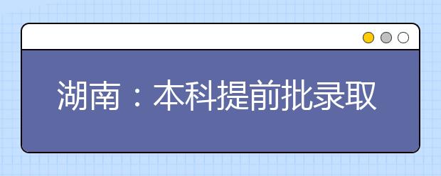 湖南：本科提前批录取基本结束，本科批录取开始