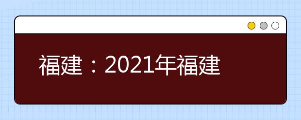 福建：2021年福建省普通高等学校招生工作实施细则