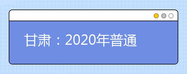 甘肃：2020年普通高等学校招生工作规定