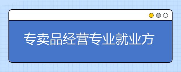 專賣品經(jīng)營專業(yè)就業(yè)方向有哪些？