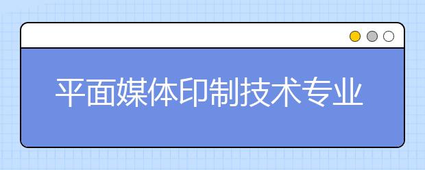 平面媒体印制技术专业就业方向有哪些？