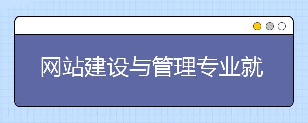 網(wǎng)站建設(shè)與管理專業(yè)就業(yè)方向有哪些？