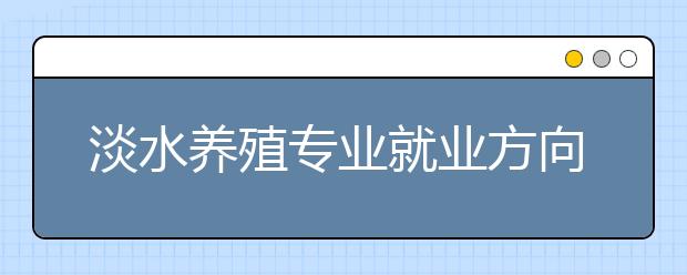 淡水养殖专业就业方向有哪些？