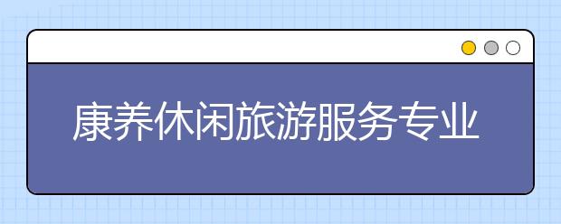 康養(yǎng)休閑旅游服務專業(yè)畢業(yè)出來干什么？