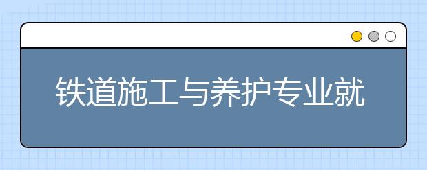 铁道施工与养护专业就业方向有哪些？