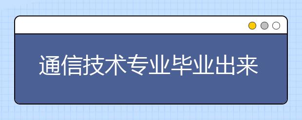 通信技术专业毕业出来干什么？