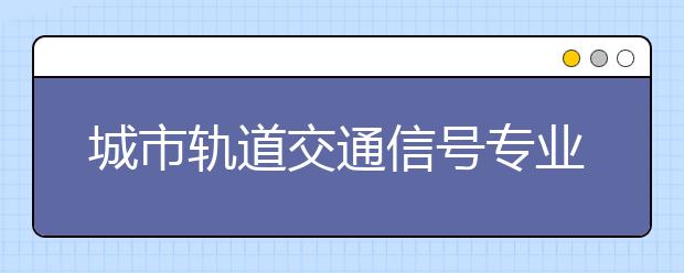 城市軌道交通信號(hào)專業(yè)就業(yè)方向有哪些？