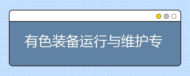 有色裝備運(yùn)行與維護(hù)專業(yè)就業(yè)方向有哪些？