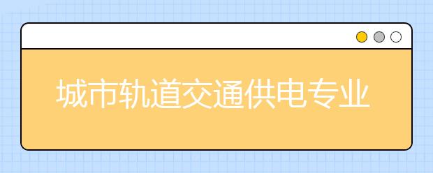 城市軌道交通供電專業(yè)就業(yè)方向有哪些？