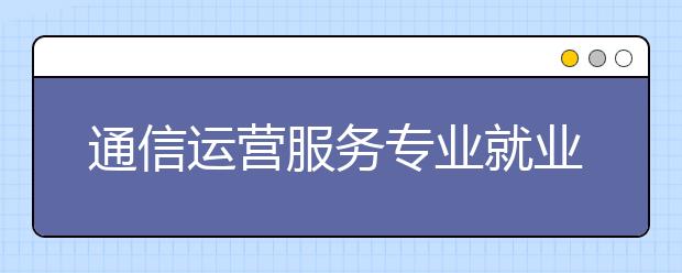 通信運(yùn)營服務(wù)專業(yè)就業(yè)方向有哪些？