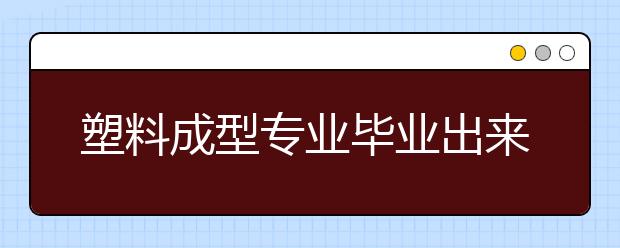 塑料成型專業(yè)畢業(yè)出來干什么？