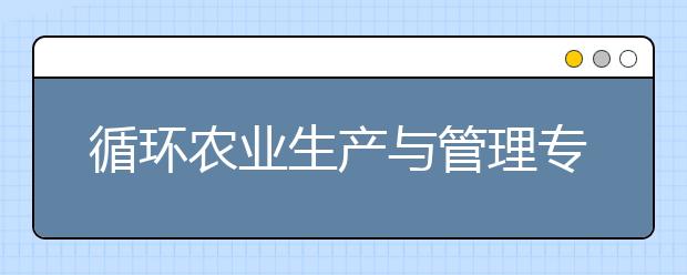 循环农业生产与管理专业就业方向有哪些？