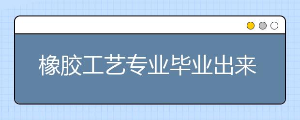 橡膠工藝專業(yè)畢業(yè)出來干什么？