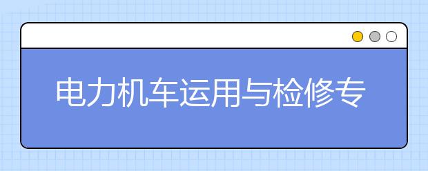 電力機車運用與檢修專業(yè)就業(yè)方向有哪些？