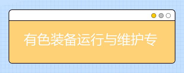 有色装备运行与维护专业毕业出来干什么？