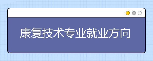 康復(fù)技術(shù)專業(yè)就業(yè)方向有哪些？