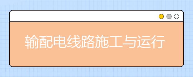 輸配電線路施工與運(yùn)行專業(yè)就業(yè)方向有哪些？