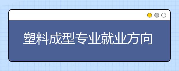 塑料成型專業(yè)就業(yè)方向有哪些？