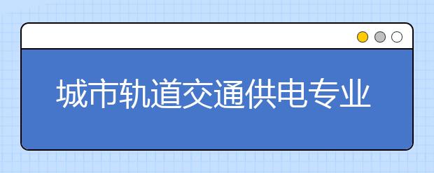 城市轨道交通供电专业毕业出来干什么？