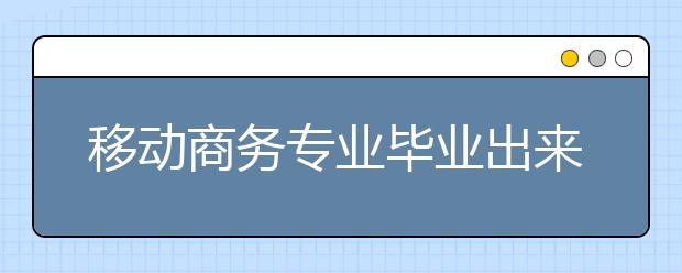 移动商务专业毕业出来干什么？