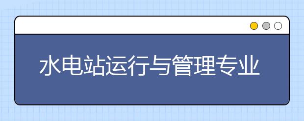 水電站運(yùn)行與管理專業(yè)畢業(yè)出來干什么？