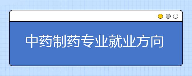 中藥制藥專業(yè)就業(yè)方向有哪些？