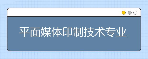 平面媒体印制技术专业毕业出来干什么？