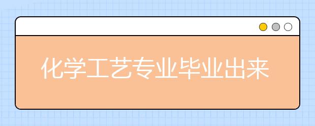 化学工艺专业毕业出来干什么？