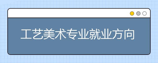 工艺美术专业就业方向有哪些？