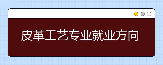 皮革工藝專業(yè)就業(yè)方向有哪些？