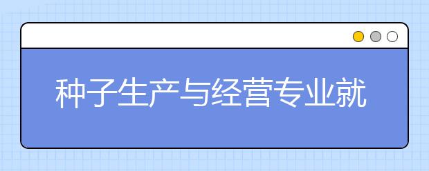 種子生產(chǎn)與經(jīng)營(yíng)專業(yè)就業(yè)方向有哪些？