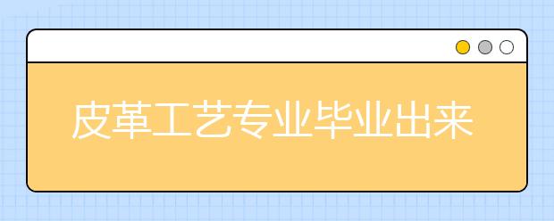 皮革工艺专业毕业出来干什么？