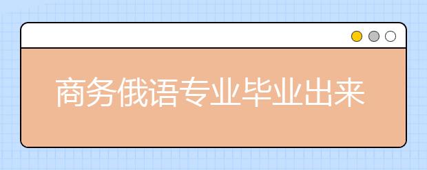 商务俄语专业毕业出来干什么？