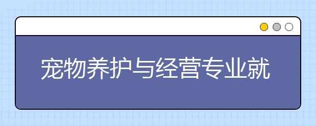 寵物養(yǎng)護(hù)與經(jīng)營(yíng)專(zhuān)業(yè)就業(yè)方向有哪些？