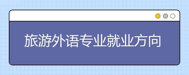 旅游外语专业就业方向有哪些？