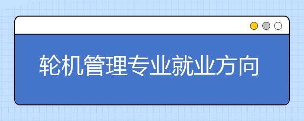 輪機(jī)管理專(zhuān)業(yè)就業(yè)方向有哪些？